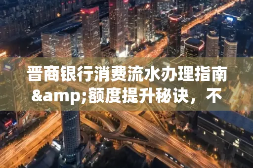 晋商银行消费流水办理指南&额度提升秘诀,不懂这些你可能吃大亏!
