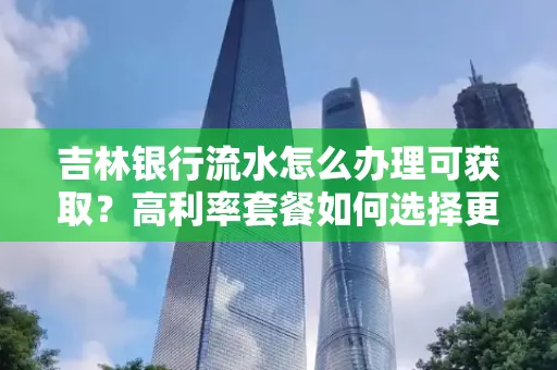 吉林银行流水怎么办理可获取?高利率套餐如何选择更划算?