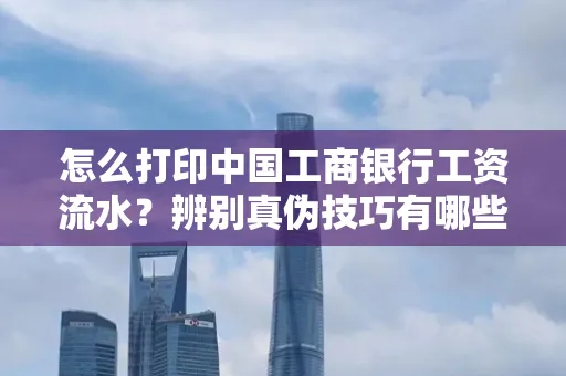 怎么打印中国工商银行工资流水?辨别真伪技巧有哪些?
