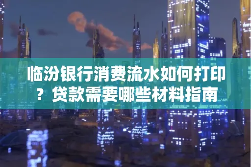临汾银行消费流水如何打印?贷款需要哪些材料指南