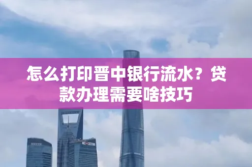 怎么打印晋中银行流水?贷款办理需要啥技巧